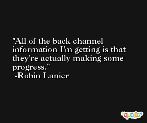 All of the back channel information I'm getting is that they're actually making some progress. -Robin Lanier