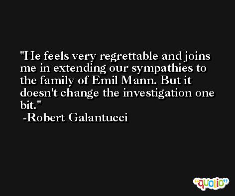 He feels very regrettable and joins me in extending our sympathies to the family of Emil Mann. But it doesn't change the investigation one bit. -Robert Galantucci