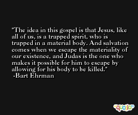 The idea in this gospel is that Jesus, like all of us, is a trapped spirit, who is trapped in a material body. And salvation comes when we escape the materiality of our existence, and Judas is the one who makes it possible for him to escape by allowing for his body to be killed. -Bart Ehrman