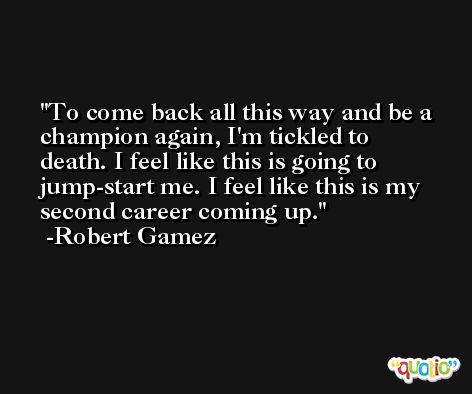 To come back all this way and be a champion again, I'm tickled to death. I feel like this is going to jump-start me. I feel like this is my second career coming up. -Robert Gamez