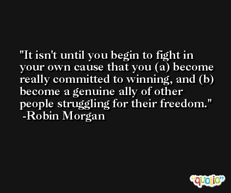 It isn't until you begin to fight in your own cause that you (a) become really committed to winning, and (b) become a genuine ally of other people struggling for their freedom. -Robin Morgan