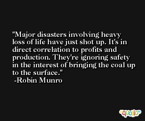Major disasters involving heavy loss of life have just shot up. It's in direct correlation to profits and production. They're ignoring safety in the interest of bringing the coal up to the surface. -Robin Munro