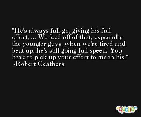 He's always full-go, giving his full effort, ... We feed off of that, especially the younger guys, when we're tired and beat up, he's still going full speed. You have to pick up your effort to mach his. -Robert Geathers