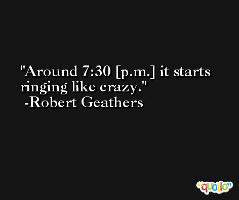 Around 7:30 [p.m.] it starts ringing like crazy. -Robert Geathers