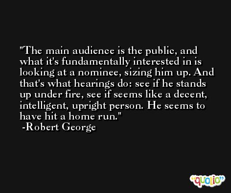 The main audience is the public, and what it's fundamentally interested in is looking at a nominee, sizing him up. And that's what hearings do: see if he stands up under fire, see if seems like a decent, intelligent, upright person. He seems to have hit a home run. -Robert George