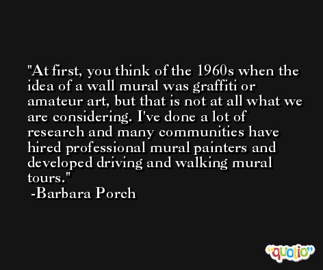 At first, you think of the 1960s when the idea of a wall mural was graffiti or amateur art, but that is not at all what we are considering. I've done a lot of research and many communities have hired professional mural painters and developed driving and walking mural tours. -Barbara Porch