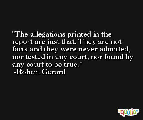 The allegations printed in the report are just that. They are not facts and they were never admitted, nor tested in any court, nor found by any court to be true. -Robert Gerard