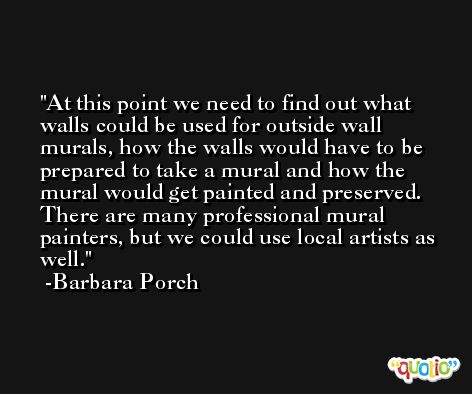 At this point we need to find out what walls could be used for outside wall murals, how the walls would have to be prepared to take a mural and how the mural would get painted and preserved. There are many professional mural painters, but we could use local artists as well. -Barbara Porch