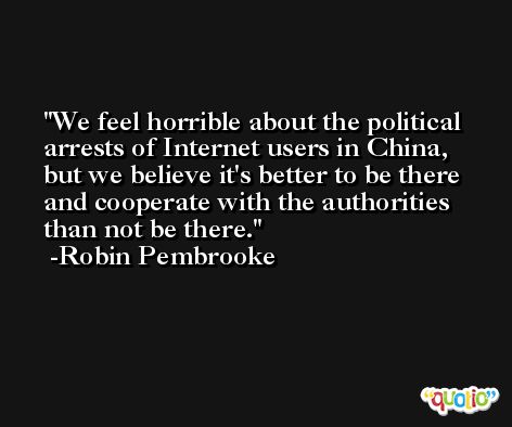 We feel horrible about the political arrests of Internet users in China, but we believe it's better to be there and cooperate with the authorities than not be there. -Robin Pembrooke