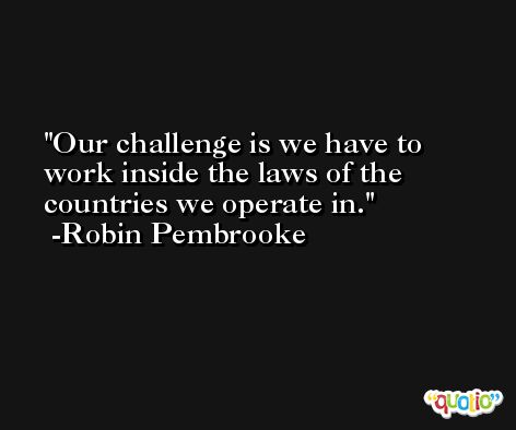 Our challenge is we have to work inside the laws of the countries we operate in. -Robin Pembrooke