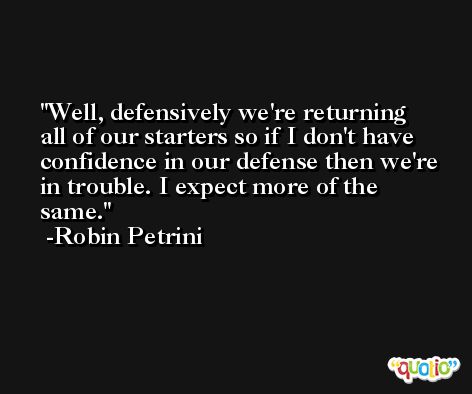 Well, defensively we're returning all of our starters so if I don't have confidence in our defense then we're in trouble. I expect more of the same. -Robin Petrini
