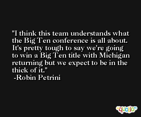 I think this team understands what the Big Ten conference is all about. It's pretty tough to say we're going to win a Big Ten title with Michigan returning but we expect to be in the thick of it. -Robin Petrini