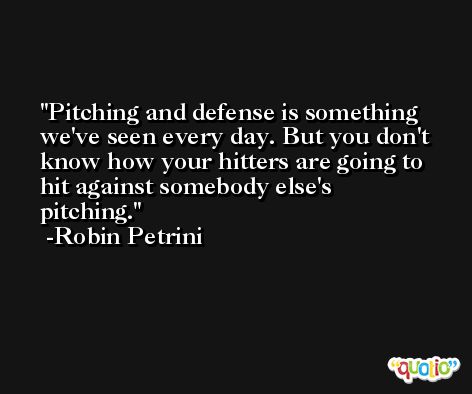 Pitching and defense is something we've seen every day. But you don't know how your hitters are going to hit against somebody else's pitching. -Robin Petrini