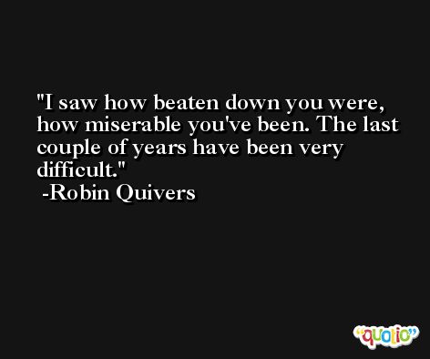I saw how beaten down you were, how miserable you've been. The last couple of years have been very difficult. -Robin Quivers