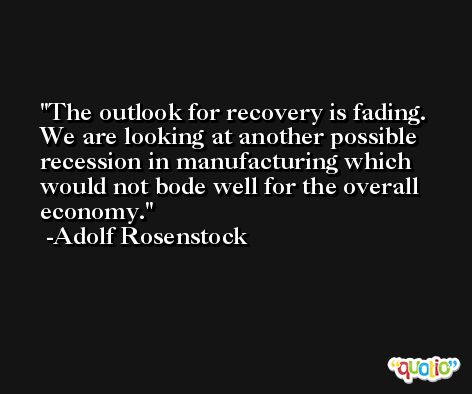 The outlook for recovery is fading. We are looking at another possible recession in manufacturing which would not bode well for the overall economy. -Adolf Rosenstock