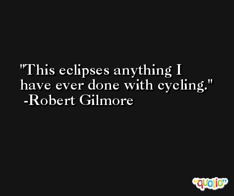 This eclipses anything I have ever done with cycling. -Robert Gilmore