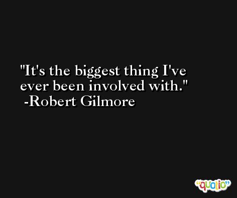 It's the biggest thing I've ever been involved with. -Robert Gilmore