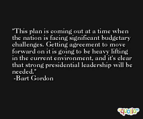 This plan is coming out at a time when the nation is facing significant budgetary challenges. Getting agreement to move forward on it is going to be heavy lifting in the current environment, and it's clear that strong presidential leadership will be needed. -Bart Gordon