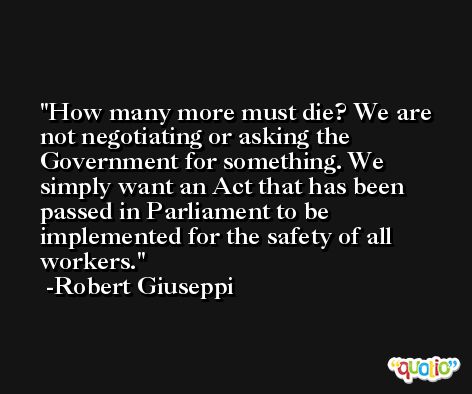 How many more must die? We are not negotiating or asking the Government for something. We simply want an Act that has been passed in Parliament to be implemented for the safety of all workers. -Robert Giuseppi