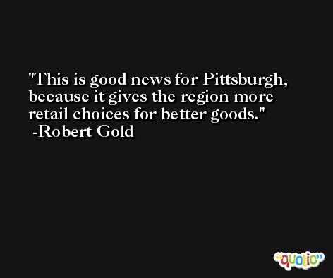 This is good news for Pittsburgh, because it gives the region more retail choices for better goods. -Robert Gold