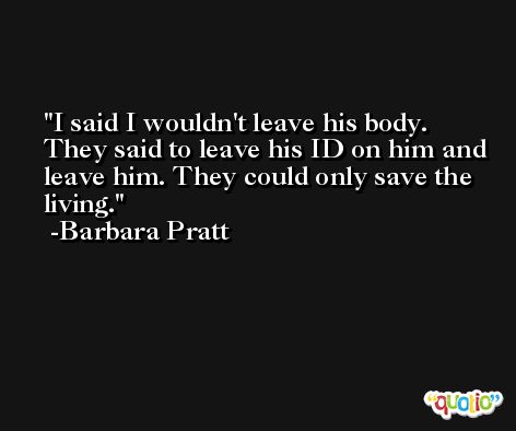 I said I wouldn't leave his body. They said to leave his ID on him and leave him. They could only save the living. -Barbara Pratt