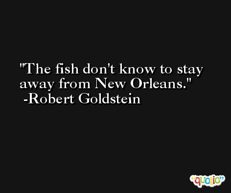 The fish don't know to stay away from New Orleans. -Robert Goldstein