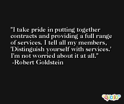 I take pride in putting together contracts and providing a full range of services. I tell all my members, 'Distinguish yourself with services.' I'm not worried about it at all. -Robert Goldstein