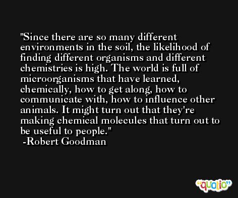Since there are so many different environments in the soil, the likelihood of finding different organisms and different chemistries is high. The world is full of microorganisms that have learned, chemically, how to get along, how to communicate with, how to influence other animals. It might turn out that they're making chemical molecules that turn out to be useful to people. -Robert Goodman
