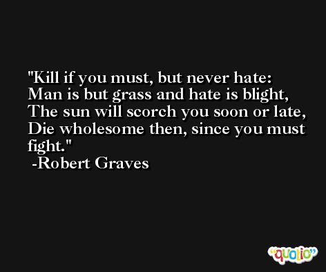 Kill if you must, but never hate: Man is but grass and hate is blight, The sun will scorch you soon or late, Die wholesome then, since you must fight. -Robert Graves