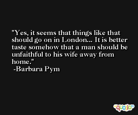 Yes, it seems that things like that should go on in London... It is better taste somehow that a man should be unfaithful to his wife away from home. -Barbara Pym