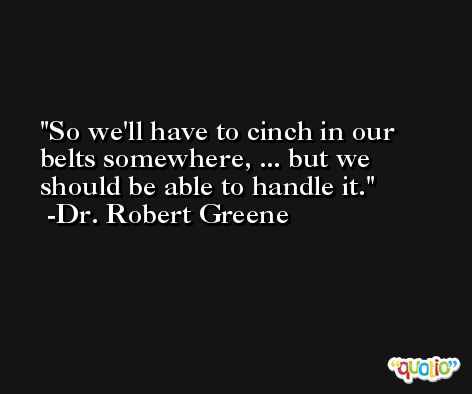 So we'll have to cinch in our belts somewhere, ... but we should be able to handle it. -Dr. Robert Greene