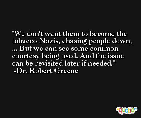 We don't want them to become the tobacco Nazis, chasing people down, ... But we can see some common courtesy being used. And the issue can be revisited later if needed. -Dr. Robert Greene
