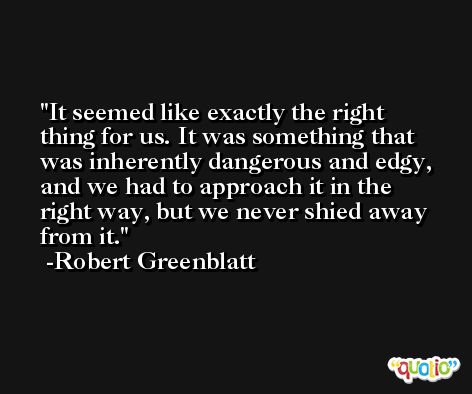 It seemed like exactly the right thing for us. It was something that was inherently dangerous and edgy, and we had to approach it in the right way, but we never shied away from it. -Robert Greenblatt