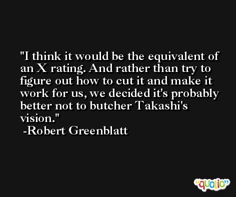 I think it would be the equivalent of an X rating. And rather than try to figure out how to cut it and make it work for us, we decided it's probably better not to butcher Takashi's vision. -Robert Greenblatt
