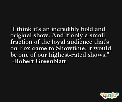 I think it's an incredibly bold and original show. And if only a small fraction of the loyal audience that's on Fox came to Showtime, it would be one of our highest-rated shows. -Robert Greenblatt