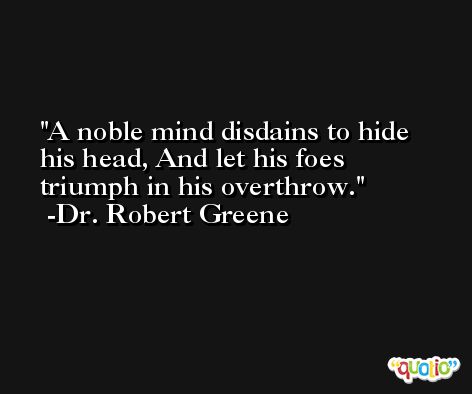 A noble mind disdains to hide his head, And let his foes triumph in his overthrow. -Dr. Robert Greene