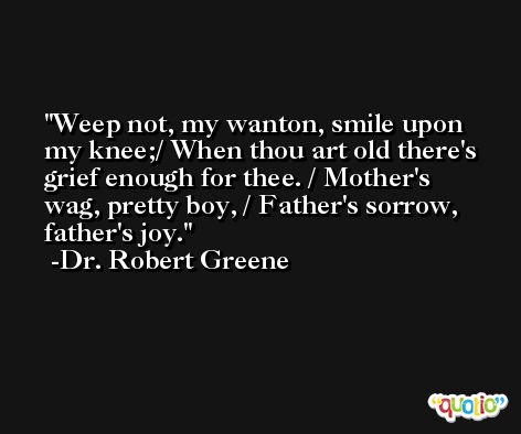 Weep not, my wanton, smile upon my knee;/ When thou art old there's grief enough for thee. / Mother's wag, pretty boy, / Father's sorrow, father's joy. -Dr. Robert Greene