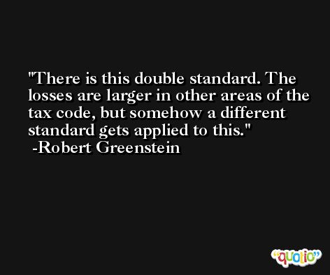 There is this double standard. The losses are larger in other areas of the tax code, but somehow a different standard gets applied to this. -Robert Greenstein