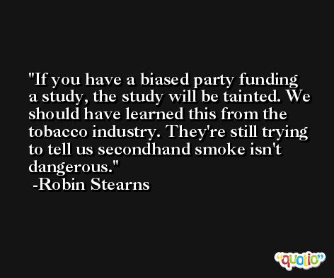 If you have a biased party funding a study, the study will be tainted. We should have learned this from the tobacco industry. They're still trying to tell us secondhand smoke isn't dangerous. -Robin Stearns