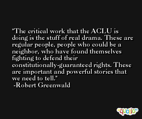 The critical work that the ACLU is doing is the stuff of real drama. These are regular people, people who could be a neighbor, who have found themselves fighting to defend their constitutionally-guaranteed rights. These are important and powerful stories that we need to tell. -Robert Greenwald