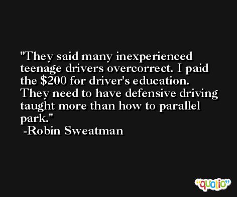 They said many inexperienced teenage drivers overcorrect. I paid the $200 for driver's education. They need to have defensive driving taught more than how to parallel park. -Robin Sweatman