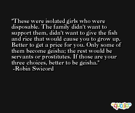 These were isolated girls who were disposable. The family didn't want to support them, didn't want to give the fish and rice that would cause you to grow up. Better to get a price for you. Only some of them become geisha; the rest would be servants or prostitutes. If those are your three choices, better to be geisha. -Robin Swicord
