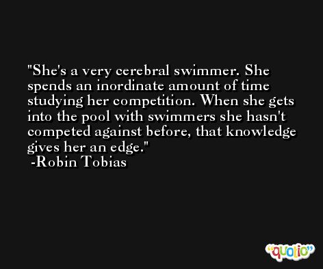 She's a very cerebral swimmer. She spends an inordinate amount of time studying her competition. When she gets into the pool with swimmers she hasn't competed against before, that knowledge gives her an edge. -Robin Tobias