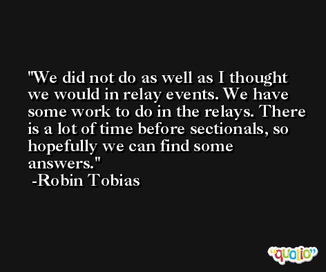 We did not do as well as I thought we would in relay events. We have some work to do in the relays. There is a lot of time before sectionals, so hopefully we can find some answers. -Robin Tobias