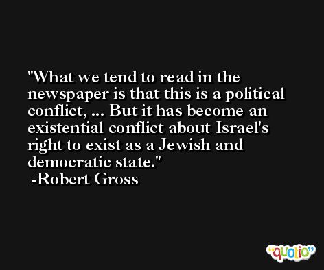 What we tend to read in the newspaper is that this is a political conflict, ... But it has become an existential conflict about Israel's right to exist as a Jewish and democratic state. -Robert Gross