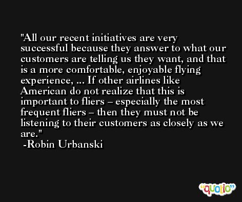 All our recent initiatives are very successful because they answer to what our customers are telling us they want, and that is a more comfortable, enjoyable flying experience, ... If other airlines like American do not realize that this is important to fliers – especially the most frequent fliers – then they must not be listening to their customers as closely as we are. -Robin Urbanski