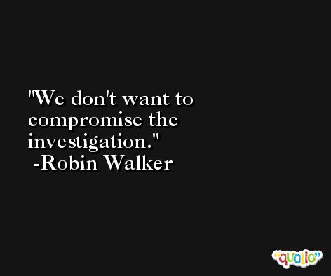 We don't want to compromise the investigation. -Robin Walker