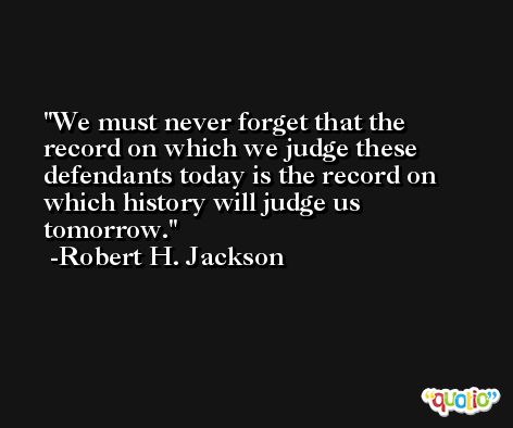 We must never forget that the record on which we judge these defendants today is the record on which history will judge us tomorrow. -Robert H. Jackson