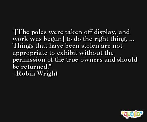 [The poles were taken off display, and work was begun] to do the right thing, ... Things that have been stolen are not appropriate to exhibit without the permission of the true owners and should be returned. -Robin Wright
