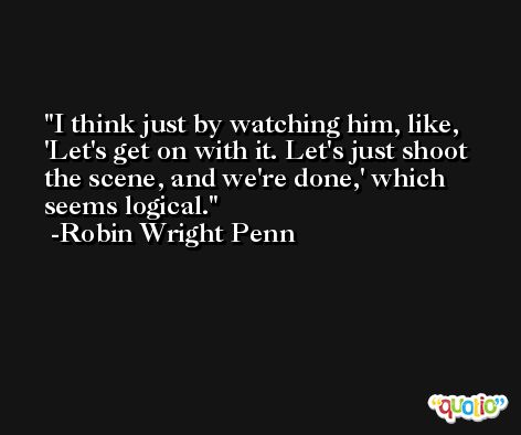 I think just by watching him, like, 'Let's get on with it. Let's just shoot the scene, and we're done,' which seems logical. -Robin Wright Penn